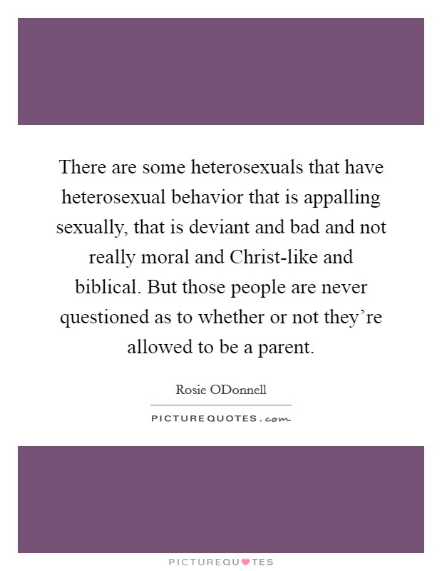 There are some heterosexuals that have heterosexual behavior that is appalling sexually, that is deviant and bad and not really moral and Christ-like and biblical. But those people are never questioned as to whether or not they're allowed to be a parent Picture Quote #1