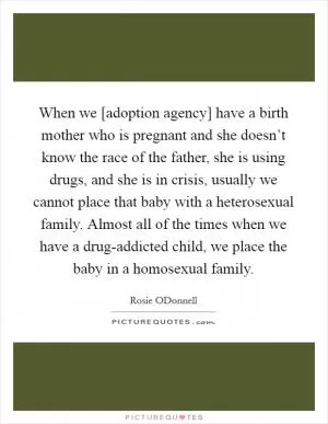 When we [adoption agency] have a birth mother who is pregnant and she doesn’t know the race of the father, she is using drugs, and she is in crisis, usually we cannot place that baby with a heterosexual family. Almost all of the times when we have a drug-addicted child, we place the baby in a homosexual family Picture Quote #1
