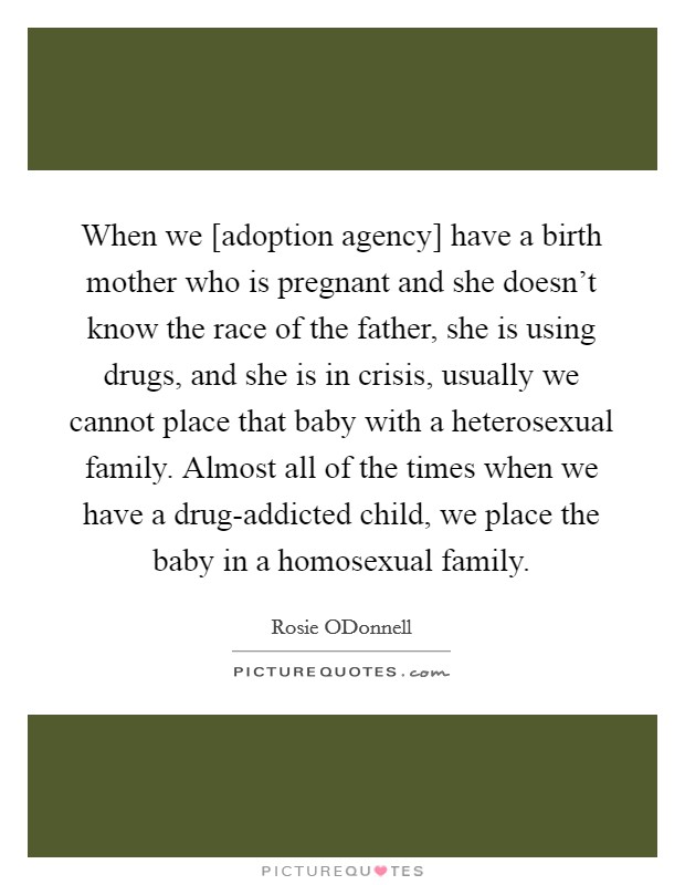 When we [adoption agency] have a birth mother who is pregnant and she doesn't know the race of the father, she is using drugs, and she is in crisis, usually we cannot place that baby with a heterosexual family. Almost all of the times when we have a drug-addicted child, we place the baby in a homosexual family Picture Quote #1