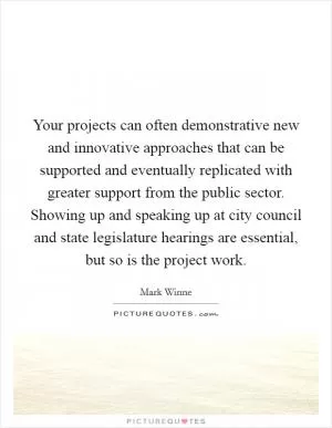 Your projects can often demonstrative new and innovative approaches that can be supported and eventually replicated with greater support from the public sector. Showing up and speaking up at city council and state legislature hearings are essential, but so is the project work Picture Quote #1