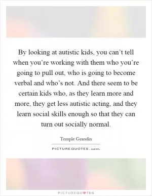 By looking at autistic kids, you can’t tell when you’re working with them who you’re going to pull out, who is going to become verbal and who’s not. And there seem to be certain kids who, as they learn more and more, they get less autistic acting, and they learn social skills enough so that they can turn out socially normal Picture Quote #1