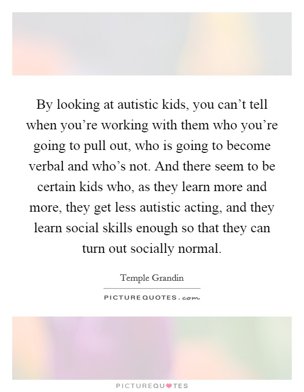 By looking at autistic kids, you can't tell when you're working with them who you're going to pull out, who is going to become verbal and who's not. And there seem to be certain kids who, as they learn more and more, they get less autistic acting, and they learn social skills enough so that they can turn out socially normal Picture Quote #1