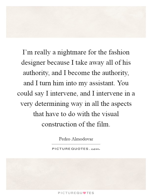 I'm really a nightmare for the fashion designer because I take away all of his authority, and I become the authority, and I turn him into my assistant. You could say I intervene, and I intervene in a very determining way in all the aspects that have to do with the visual construction of the film Picture Quote #1