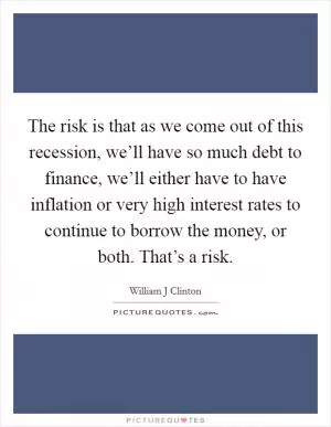The risk is that as we come out of this recession, we’ll have so much debt to finance, we’ll either have to have inflation or very high interest rates to continue to borrow the money, or both. That’s a risk Picture Quote #1