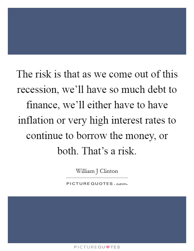 The risk is that as we come out of this recession, we'll have so much debt to finance, we'll either have to have inflation or very high interest rates to continue to borrow the money, or both. That's a risk Picture Quote #1