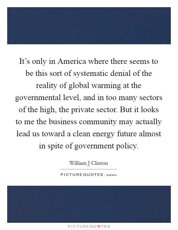 It's only in America where there seems to be this sort of systematic denial of the reality of global warming at the governmental level, and in too many sectors of the high, the private sector. But it looks to me the business community may actually lead us toward a clean energy future almost in spite of government policy Picture Quote #1