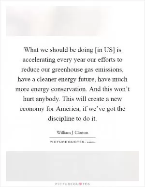What we should be doing [in US] is accelerating every year our efforts to reduce our greenhouse gas emissions, have a cleaner energy future, have much more energy conservation. And this won’t hurt anybody. This will create a new economy for America, if we’ve got the discipline to do it Picture Quote #1