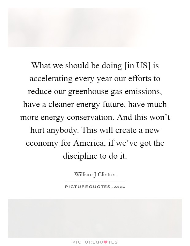 What we should be doing [in US] is accelerating every year our efforts to reduce our greenhouse gas emissions, have a cleaner energy future, have much more energy conservation. And this won't hurt anybody. This will create a new economy for America, if we've got the discipline to do it Picture Quote #1