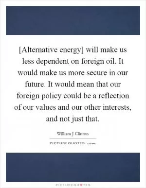 [Alternative energy] will make us less dependent on foreign oil. It would make us more secure in our future. It would mean that our foreign policy could be a reflection of our values and our other interests, and not just that Picture Quote #1