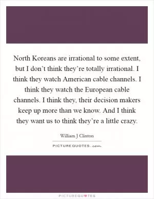 North Koreans are irrational to some extent, but I don’t think they’re totally irrational. I think they watch American cable channels. I think they watch the European cable channels. I think they, their decision makers keep up more than we know. And I think they want us to think they’re a little crazy Picture Quote #1