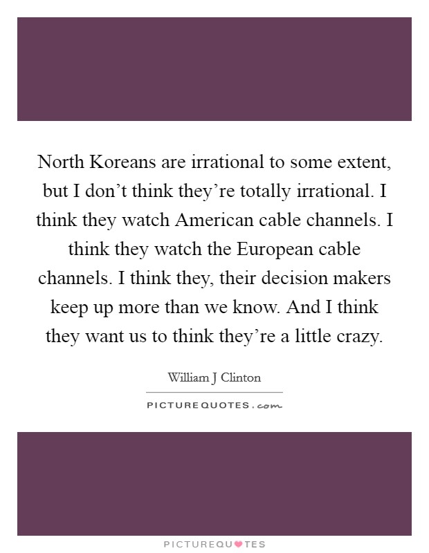 North Koreans are irrational to some extent, but I don't think they're totally irrational. I think they watch American cable channels. I think they watch the European cable channels. I think they, their decision makers keep up more than we know. And I think they want us to think they're a little crazy Picture Quote #1