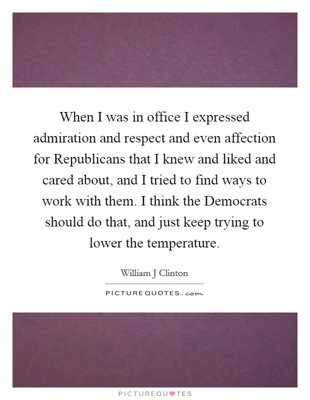When I was in office I expressed admiration and respect and even affection for Republicans that I knew and liked and cared about, and I tried to find ways to work with them. I think the Democrats should do that, and just keep trying to lower the temperature Picture Quote #1