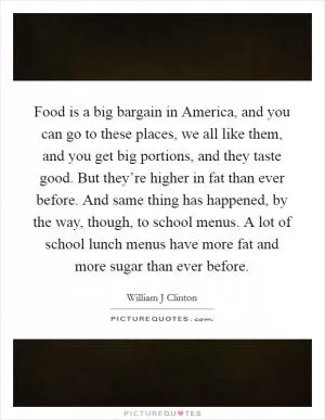 Food is a big bargain in America, and you can go to these places, we all like them, and you get big portions, and they taste good. But they’re higher in fat than ever before. And same thing has happened, by the way, though, to school menus. A lot of school lunch menus have more fat and more sugar than ever before Picture Quote #1