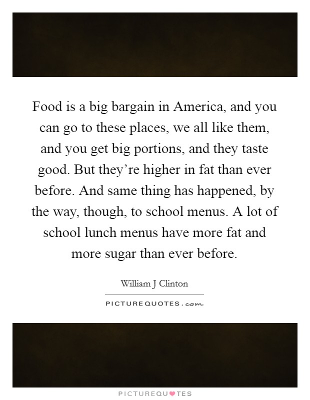 Food is a big bargain in America, and you can go to these places, we all like them, and you get big portions, and they taste good. But they're higher in fat than ever before. And same thing has happened, by the way, though, to school menus. A lot of school lunch menus have more fat and more sugar than ever before Picture Quote #1