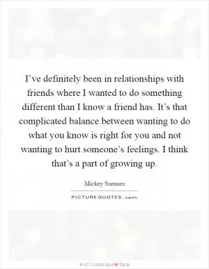 I’ve definitely been in relationships with friends where I wanted to do something different than I know a friend has. It’s that complicated balance between wanting to do what you know is right for you and not wanting to hurt someone’s feelings. I think that’s a part of growing up Picture Quote #1