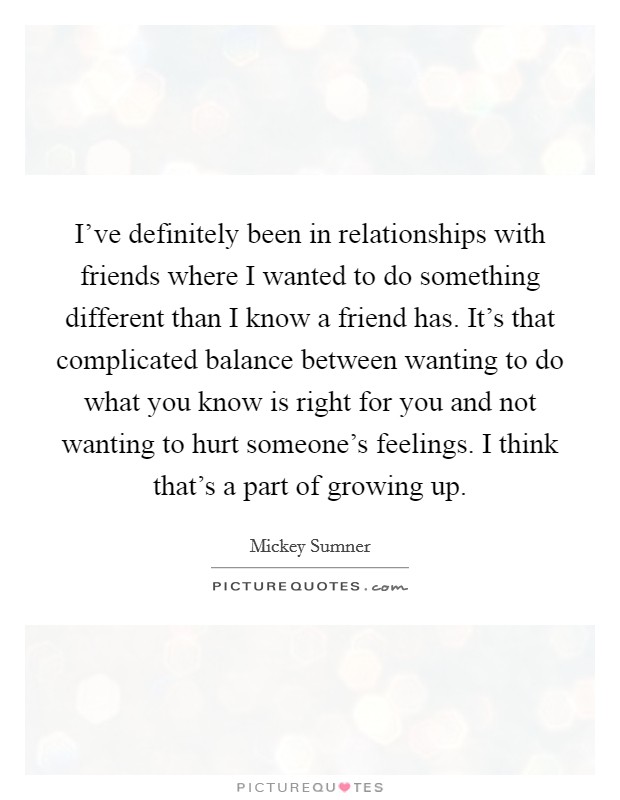 I've definitely been in relationships with friends where I wanted to do something different than I know a friend has. It's that complicated balance between wanting to do what you know is right for you and not wanting to hurt someone's feelings. I think that's a part of growing up Picture Quote #1