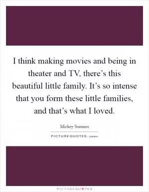 I think making movies and being in theater and TV, there’s this beautiful little family. It’s so intense that you form these little families, and that’s what I loved Picture Quote #1