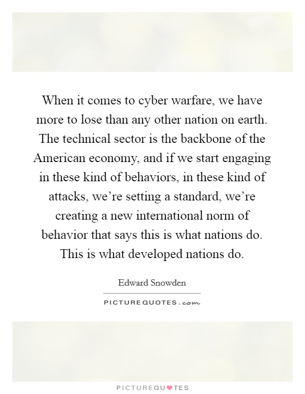 When it comes to cyber warfare, we have more to lose than any other nation on earth. The technical sector is the backbone of the American economy, and if we start engaging in these kind of behaviors, in these kind of attacks, we're setting a standard, we're creating a new international norm of behavior that says this is what nations do. This is what developed nations do Picture Quote #1