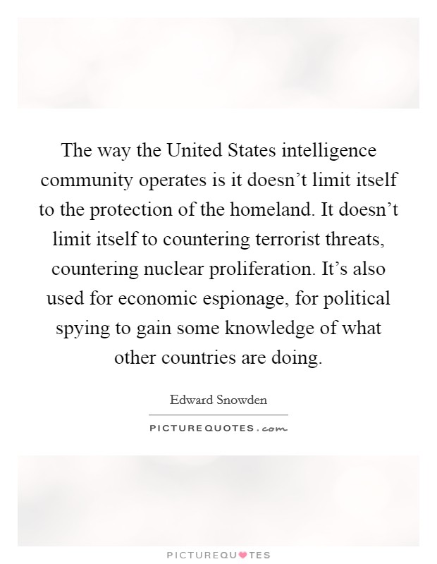 The way the United States intelligence community operates is it doesn't limit itself to the protection of the homeland. It doesn't limit itself to countering terrorist threats, countering nuclear proliferation. It's also used for economic espionage, for political spying to gain some knowledge of what other countries are doing Picture Quote #1