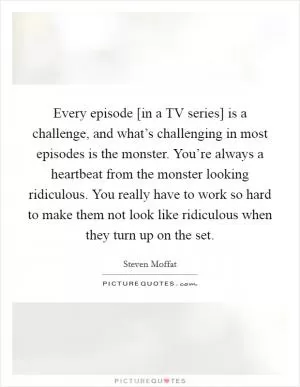 Every episode [in a TV series] is a challenge, and what’s challenging in most episodes is the monster. You’re always a heartbeat from the monster looking ridiculous. You really have to work so hard to make them not look like ridiculous when they turn up on the set Picture Quote #1