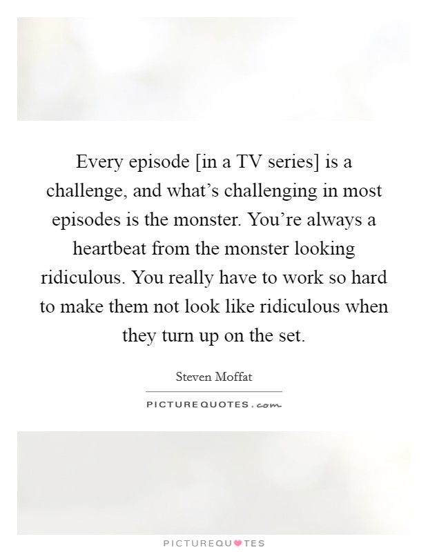 Every episode [in a TV series] is a challenge, and what's challenging in most episodes is the monster. You're always a heartbeat from the monster looking ridiculous. You really have to work so hard to make them not look like ridiculous when they turn up on the set Picture Quote #1