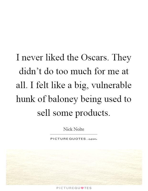 I never liked the Oscars. They didn't do too much for me at all. I felt like a big, vulnerable hunk of baloney being used to sell some products Picture Quote #1