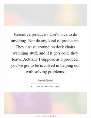 Executive producers don’t have to do anything. Nor do any kind of producers. They just sit around on deck chairs watching stuff, and if it gets cold, they leave. Actually I suppose as a producer you’ve got to be involved in helping out with solving problems Picture Quote #1