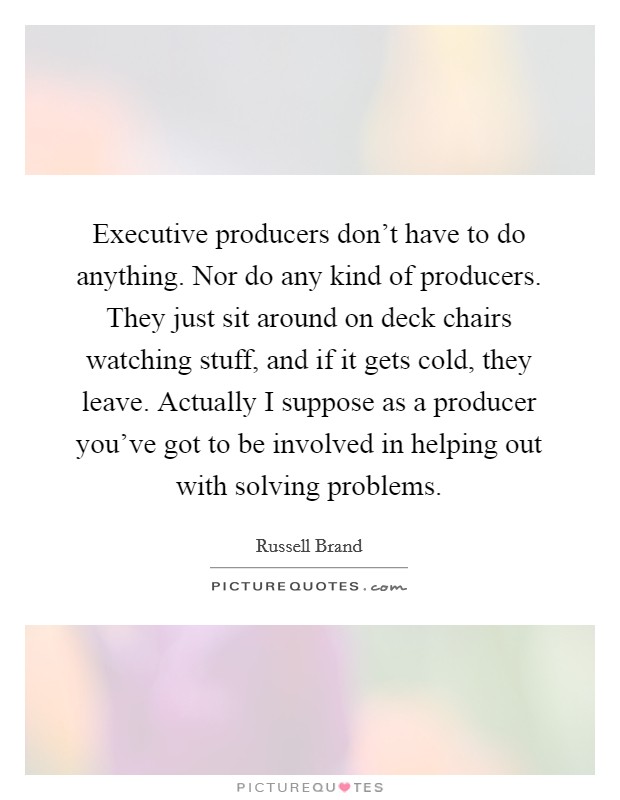 Executive producers don't have to do anything. Nor do any kind of producers. They just sit around on deck chairs watching stuff, and if it gets cold, they leave. Actually I suppose as a producer you've got to be involved in helping out with solving problems Picture Quote #1