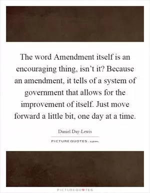 The word Amendment itself is an encouraging thing, isn’t it? Because an amendment, it tells of a system of government that allows for the improvement of itself. Just move forward a little bit, one day at a time Picture Quote #1