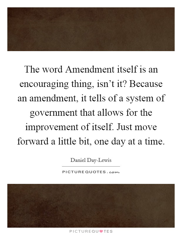 The word Amendment itself is an encouraging thing, isn't it? Because an amendment, it tells of a system of government that allows for the improvement of itself. Just move forward a little bit, one day at a time Picture Quote #1
