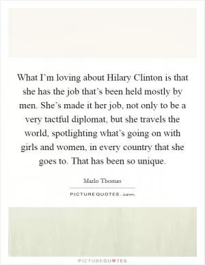 What I’m loving about Hilary Clinton is that she has the job that’s been held mostly by men. She’s made it her job, not only to be a very tactful diplomat, but she travels the world, spotlighting what’s going on with girls and women, in every country that she goes to. That has been so unique Picture Quote #1
