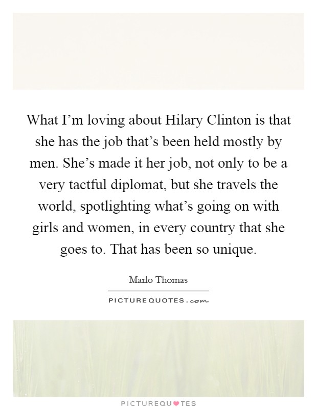What I'm loving about Hilary Clinton is that she has the job that's been held mostly by men. She's made it her job, not only to be a very tactful diplomat, but she travels the world, spotlighting what's going on with girls and women, in every country that she goes to. That has been so unique Picture Quote #1