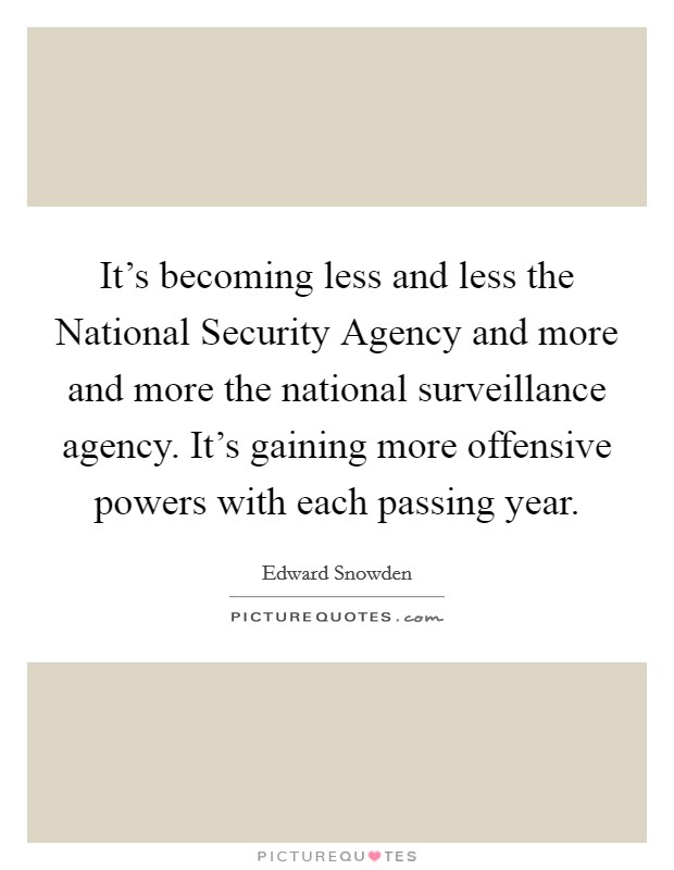 It's becoming less and less the National Security Agency and more and more the national surveillance agency. It's gaining more offensive powers with each passing year Picture Quote #1