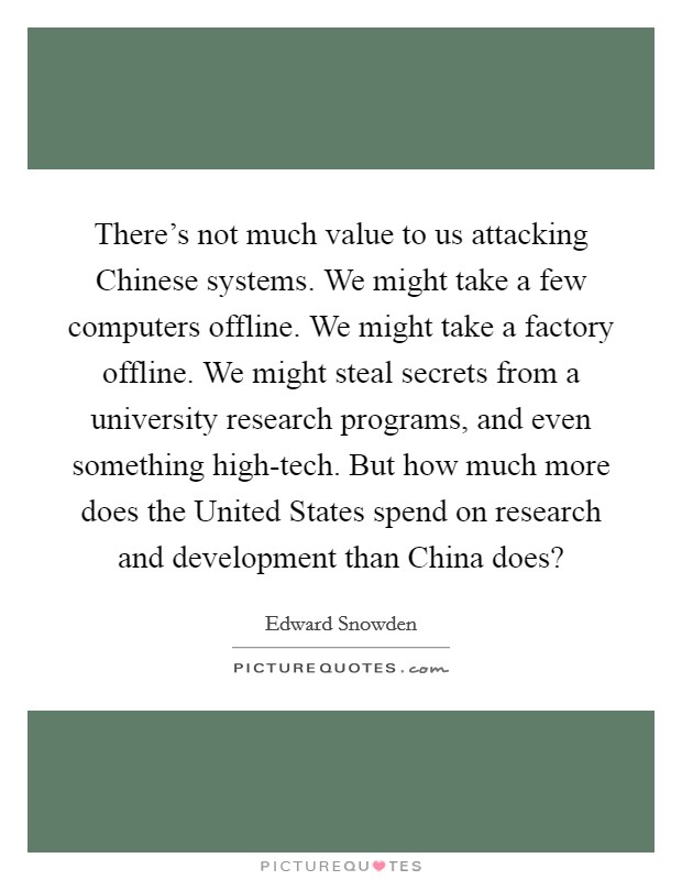 There's not much value to us attacking Chinese systems. We might take a few computers offline. We might take a factory offline. We might steal secrets from a university research programs, and even something high-tech. But how much more does the United States spend on research and development than China does? Picture Quote #1