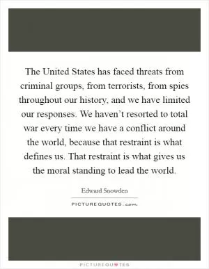 The United States has faced threats from criminal groups, from terrorists, from spies throughout our history, and we have limited our responses. We haven’t resorted to total war every time we have a conflict around the world, because that restraint is what defines us. That restraint is what gives us the moral standing to lead the world Picture Quote #1