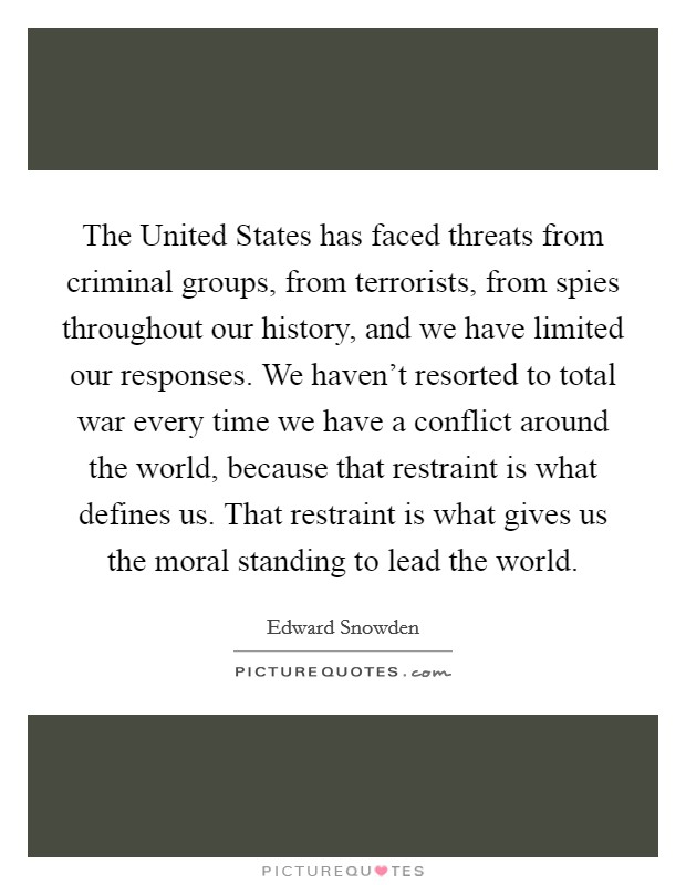 The United States has faced threats from criminal groups, from terrorists, from spies throughout our history, and we have limited our responses. We haven't resorted to total war every time we have a conflict around the world, because that restraint is what defines us. That restraint is what gives us the moral standing to lead the world Picture Quote #1