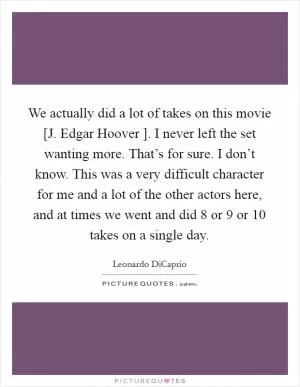 We actually did a lot of takes on this movie [J. Edgar Hoover ]. I never left the set wanting more. That’s for sure. I don’t know. This was a very difficult character for me and a lot of the other actors here, and at times we went and did 8 or 9 or 10 takes on a single day Picture Quote #1