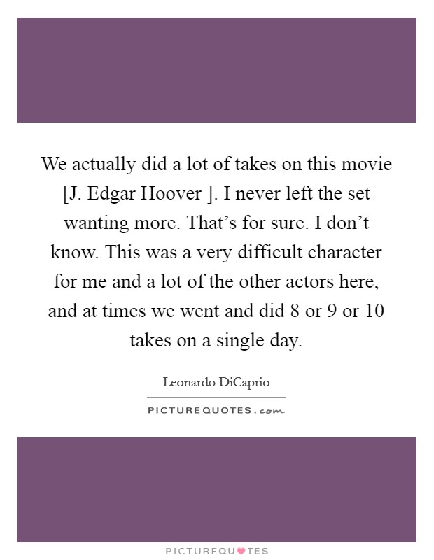 We actually did a lot of takes on this movie [J. Edgar Hoover ]. I never left the set wanting more. That's for sure. I don't know. This was a very difficult character for me and a lot of the other actors here, and at times we went and did 8 or 9 or 10 takes on a single day Picture Quote #1