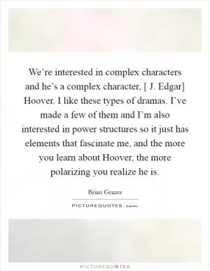 We’re interested in complex characters and he’s a complex character, [ J. Edgar] Hoover. I like these types of dramas. I’ve made a few of them and I’m also interested in power structures so it just has elements that fascinate me, and the more you learn about Hoover, the more polarizing you realize he is Picture Quote #1