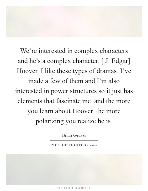 We're interested in complex characters and he's a complex character, [ J. Edgar] Hoover. I like these types of dramas. I've made a few of them and I'm also interested in power structures so it just has elements that fascinate me, and the more you learn about Hoover, the more polarizing you realize he is Picture Quote #1