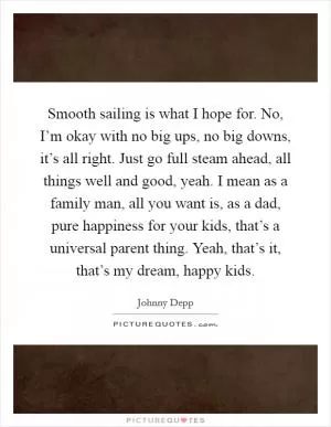 Smooth sailing is what I hope for. No, I’m okay with no big ups, no big downs, it’s all right. Just go full steam ahead, all things well and good, yeah. I mean as a family man, all you want is, as a dad, pure happiness for your kids, that’s a universal parent thing. Yeah, that’s it, that’s my dream, happy kids Picture Quote #1