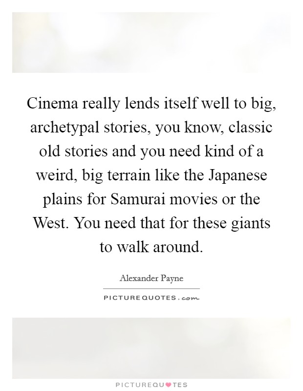 Cinema really lends itself well to big, archetypal stories, you know, classic old stories and you need kind of a weird, big terrain like the Japanese plains for Samurai movies or the West. You need that for these giants to walk around Picture Quote #1