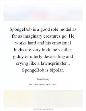 SpongeBob is a good role model as far as imaginary creatures go. He works hard and his emotional highs are very high, he’s either giddy or utterly devastating and crying like a lawnsprinkler... SpongeBob is bipolar Picture Quote #1