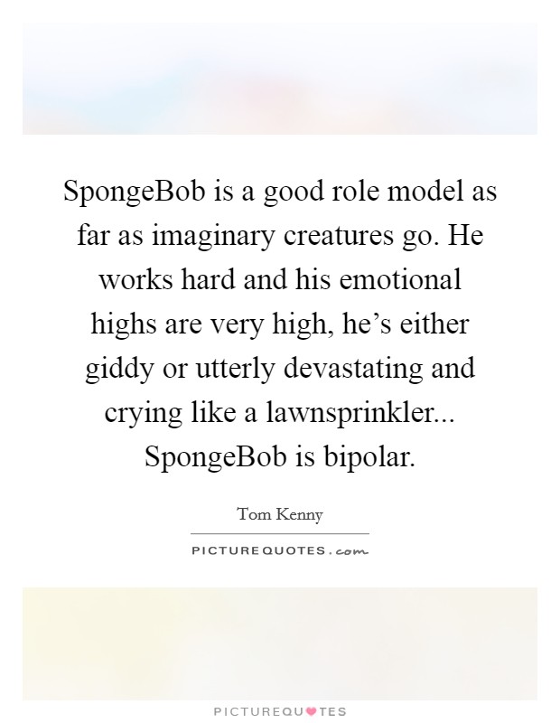 SpongeBob is a good role model as far as imaginary creatures go. He works hard and his emotional highs are very high, he's either giddy or utterly devastating and crying like a lawnsprinkler... SpongeBob is bipolar Picture Quote #1