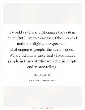 I would say I was challenging the system quite. But I like to think that if the choices I make are slightly unexpected or challenging to people, then that is good. We are definitely three fairly like-minded people in terms of what we value in scripts and in storytelling Picture Quote #1