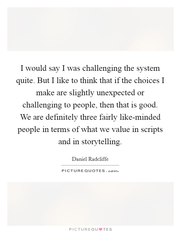 I would say I was challenging the system quite. But I like to think that if the choices I make are slightly unexpected or challenging to people, then that is good. We are definitely three fairly like-minded people in terms of what we value in scripts and in storytelling Picture Quote #1