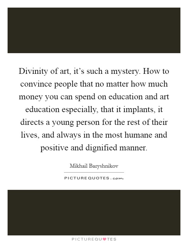 Divinity of art, it's such a mystery. How to convince people that no matter how much money you can spend on education and art education especially, that it implants, it directs a young person for the rest of their lives, and always in the most humane and positive and dignified manner Picture Quote #1