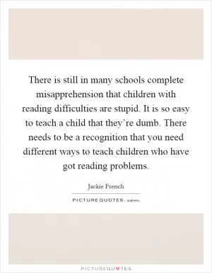 There is still in many schools complete misapprehension that children with reading difficulties are stupid. It is so easy to teach a child that they’re dumb. There needs to be a recognition that you need different ways to teach children who have got reading problems Picture Quote #1