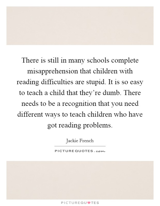 There is still in many schools complete misapprehension that children with reading difficulties are stupid. It is so easy to teach a child that they're dumb. There needs to be a recognition that you need different ways to teach children who have got reading problems Picture Quote #1