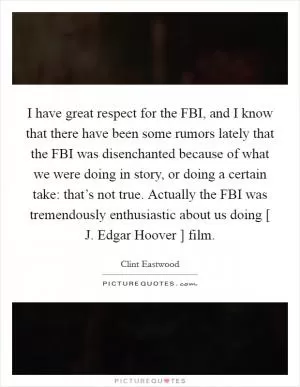 I have great respect for the FBI, and I know that there have been some rumors lately that the FBI was disenchanted because of what we were doing in story, or doing a certain take: that’s not true. Actually the FBI was tremendously enthusiastic about us doing [ J. Edgar Hoover ] film Picture Quote #1